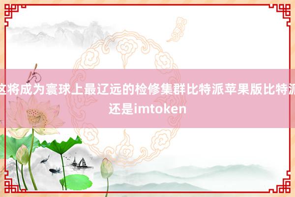 这将成为寰球上最辽远的检修集群比特派苹果版比特派还是imtoken