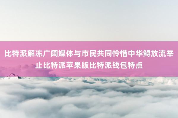 比特派解冻广阔媒体与市民共同怜惜中华鲟放流举止比特派苹果版比特派钱包特点