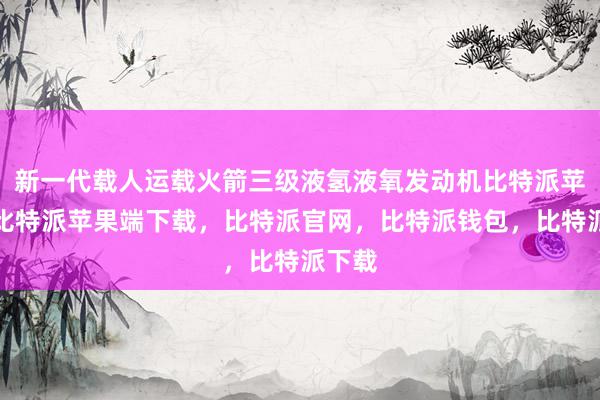 新一代载人运载火箭三级液氢液氧发动机比特派苹果版比特派苹果端下载，比特派官网，比特派钱包，比特派下载