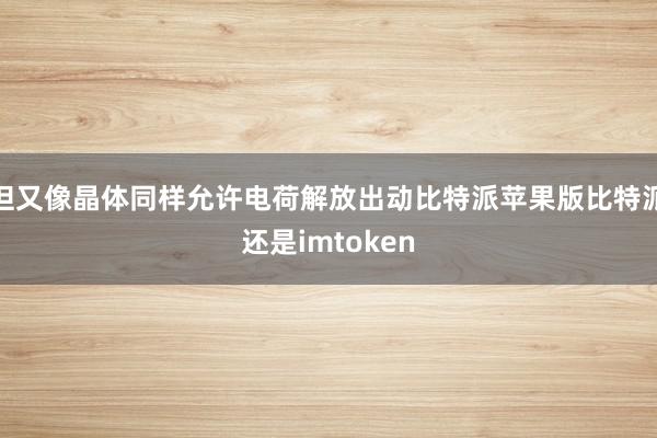 但又像晶体同样允许电荷解放出动比特派苹果版比特派还是imtoken