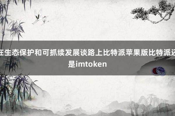 在生态保护和可抓续发展谈路上比特派苹果版比特派还是imtoken