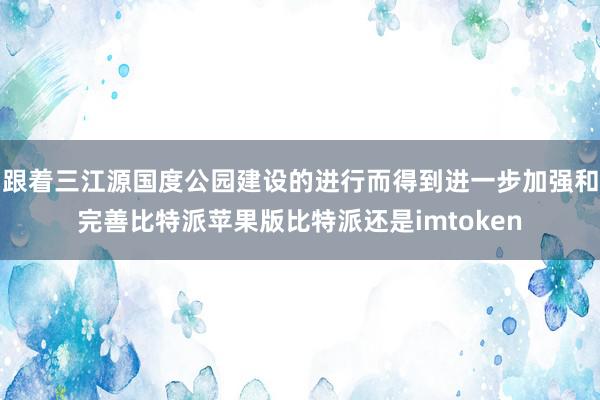 跟着三江源国度公园建设的进行而得到进一步加强和完善比特派苹果版比特派还是imtoken