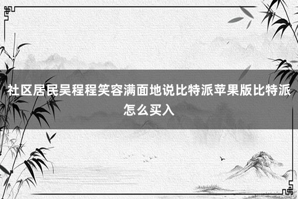 社区居民吴程程笑容满面地说比特派苹果版比特派怎么买入