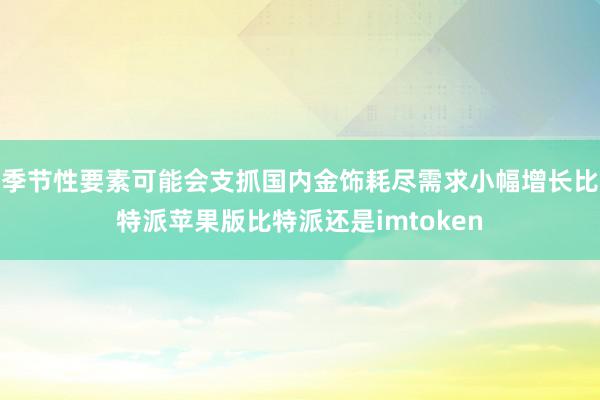 季节性要素可能会支抓国内金饰耗尽需求小幅增长比特派苹果版比特派还是imtoken