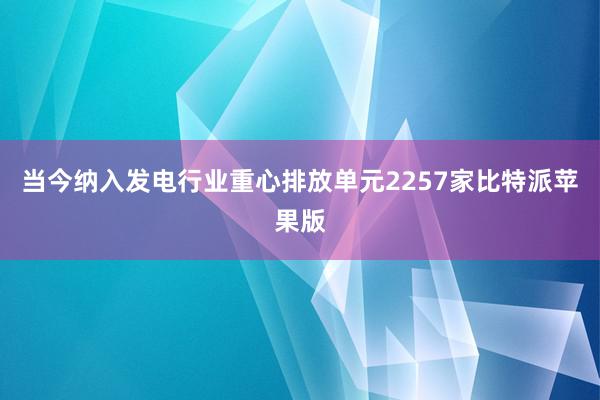 当今纳入发电行业重心排放单元2257家比特派苹果版