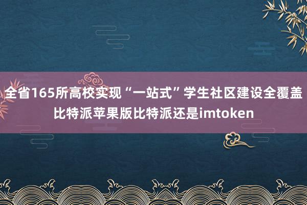 全省165所高校实现“一站式”学生社区建设全覆盖比特派苹果版比特派还是imtoken