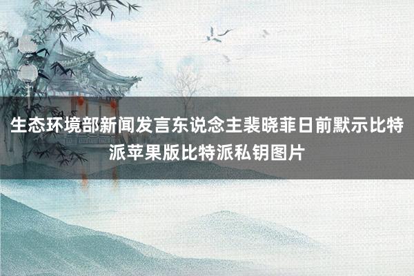 生态环境部新闻发言东说念主裴晓菲日前默示比特派苹果版比特派私钥图片