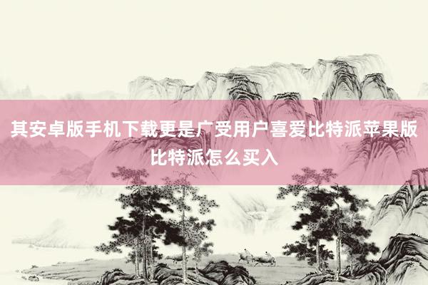 其安卓版手机下载更是广受用户喜爱比特派苹果版比特派怎么买入