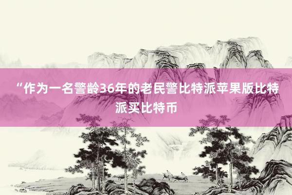 “作为一名警龄36年的老民警比特派苹果版比特派买比特币