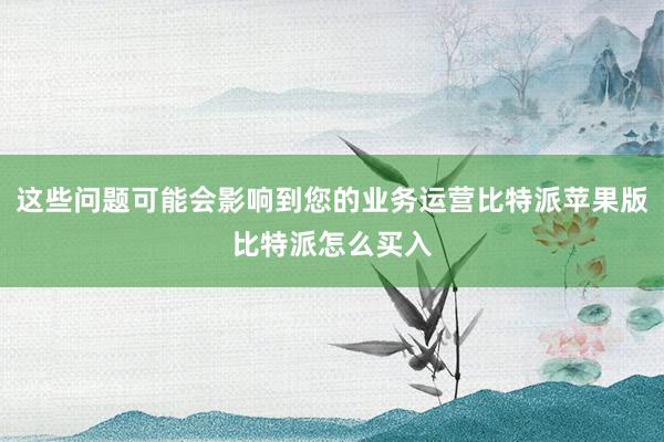 这些问题可能会影响到您的业务运营比特派苹果版比特派怎么买入