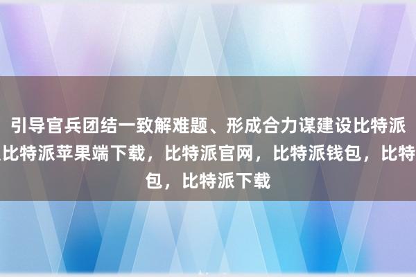 引导官兵团结一致解难题、形成合力谋建设比特派苹果版比特派苹果端下载，比特派官网，比特派钱包，比特派下载