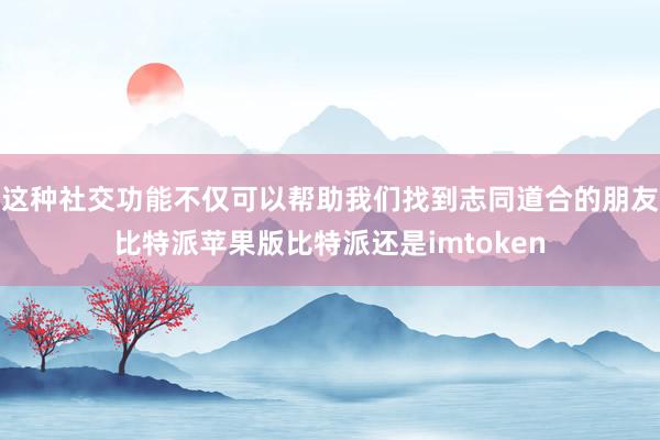 这种社交功能不仅可以帮助我们找到志同道合的朋友比特派苹果版比特派还是imtoken