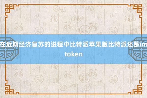 在近期经济复苏的进程中比特派苹果版比特派还是imtoken