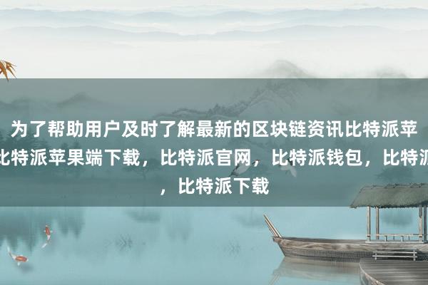 为了帮助用户及时了解最新的区块链资讯比特派苹果版比特派苹果端下载，比特派官网，比特派钱包，比特派下载