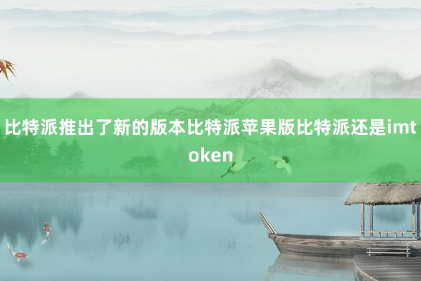 比特派推出了新的版本比特派苹果版比特派还是imtoken