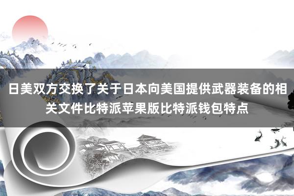 日美双方交换了关于日本向美国提供武器装备的相关文件比特派苹果版比特派钱包特点