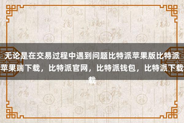 无论是在交易过程中遇到问题比特派苹果版比特派苹果端下载，比特派官网，比特派钱包，比特派下载