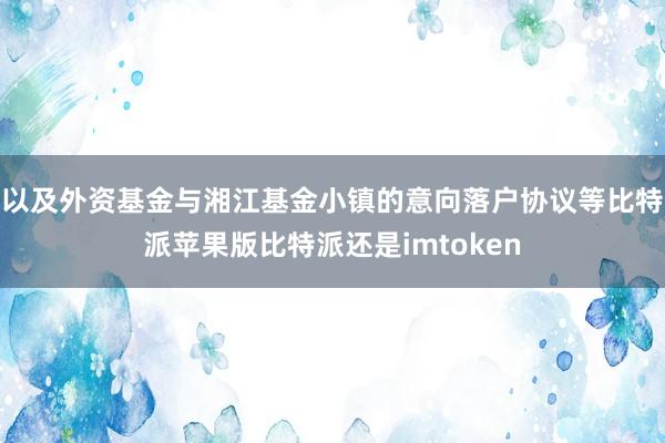 以及外资基金与湘江基金小镇的意向落户协议等比特派苹果版比特派还是imtoken