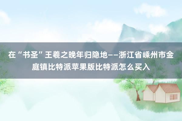 在“书圣”王羲之晚年归隐地——浙江省嵊州市金庭镇比特派苹果版比特派怎么买入