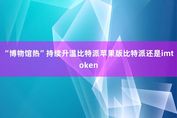 “博物馆热”持续升温比特派苹果版比特派还是imtoken