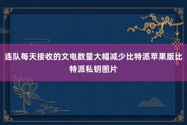 连队每天接收的文电数量大幅减少比特派苹果版比特派私钥图片