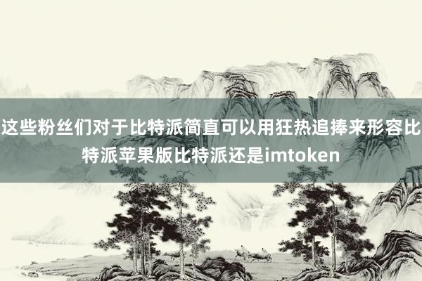 这些粉丝们对于比特派简直可以用狂热追捧来形容比特派苹果版比特派还是imtoken