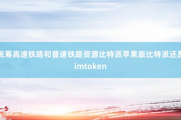 统筹高速铁路和普速铁路资源比特派苹果版比特派还是imtoken