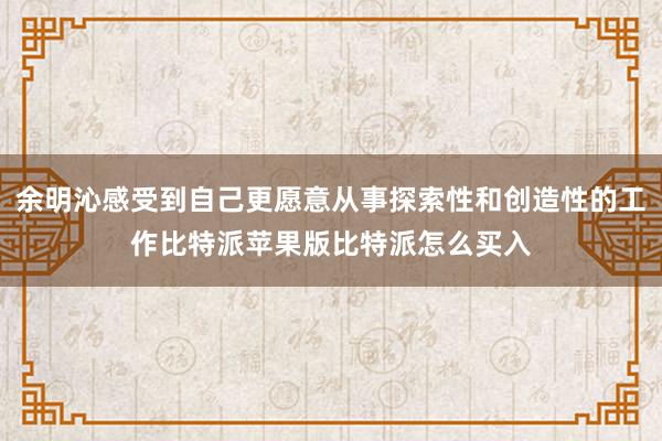 余明沁感受到自己更愿意从事探索性和创造性的工作比特派苹果版比特派怎么买入