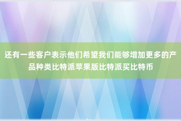 还有一些客户表示他们希望我们能够增加更多的产品种类比特派苹果版比特派买比特币