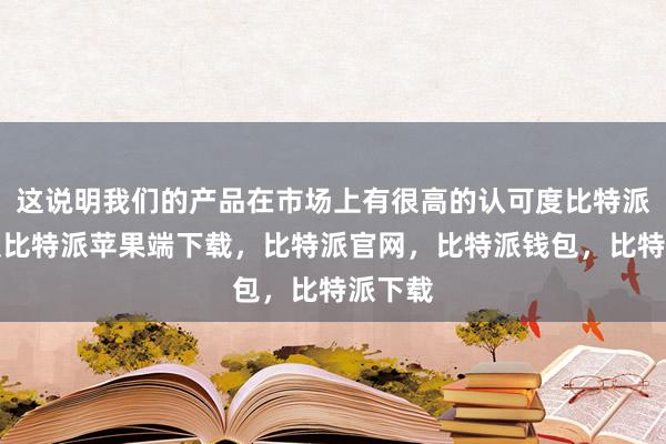 这说明我们的产品在市场上有很高的认可度比特派苹果版比特派苹果端下载，比特派官网，比特派钱包，比特派下载