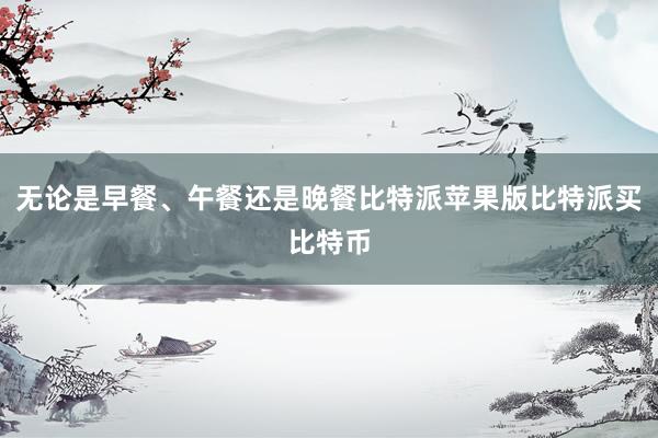 无论是早餐、午餐还是晚餐比特派苹果版比特派买比特币