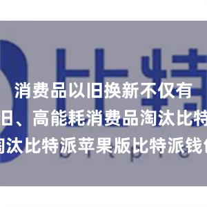 消费品以旧换新不仅有效促进老旧、高能耗消费品淘汰比特派苹果版比特派钱包特点