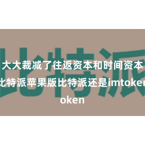 大大裁减了往返资本和时间资本比特派苹果版比特派还是imtoken