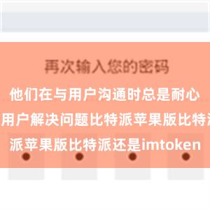 他们在与用户沟通时总是耐心细致地帮助用户解决问题比特派苹果版比特派还是imtoken